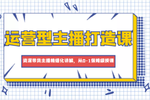 运营型主播打造课，资深带货主播精细化讲解，从0-1保姆级授课