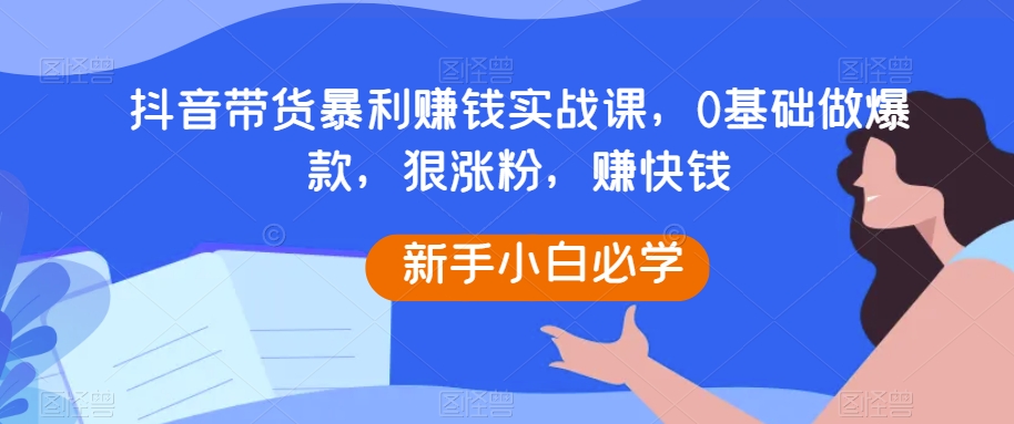 抖音带货暴利赚钱实战课，0基础做爆款，狠涨粉，赚快钱