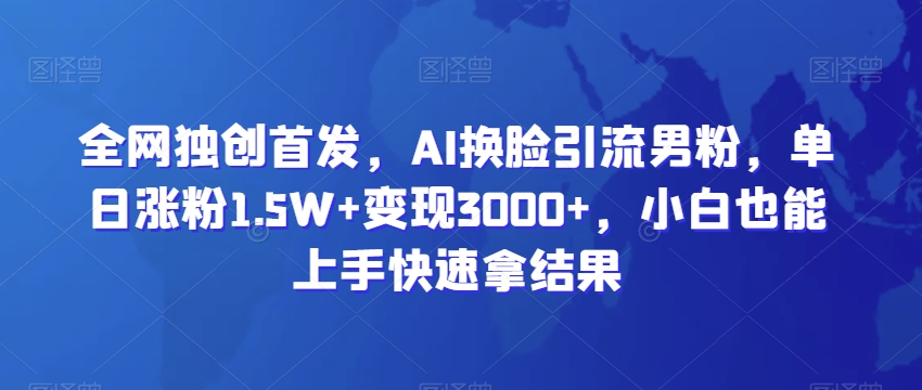 全网独创首发，AI换脸引流男粉，单日涨粉1.5W+变现3000+，小白也能上手快速拿结果【揭秘】