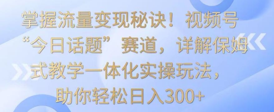 掌握流量变现秘诀！视频号“今日话题”赛道，详解保姆式教学一体化实操玩法，助你轻松日入300+【揭秘】