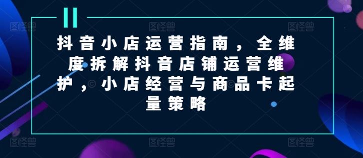 抖音小店运营指南，全维度拆解抖音店铺运营维护，小店经营与商品卡起量策略