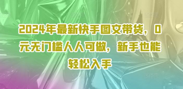 2024年最新快手图文带货，0元无门槛人人可做，新手也能轻松入手